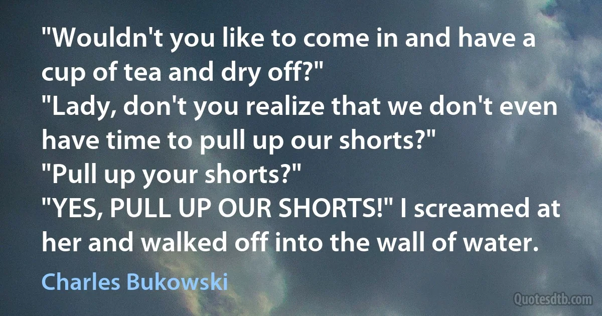 "Wouldn't you like to come in and have a cup of tea and dry off?"
"Lady, don't you realize that we don't even have time to pull up our shorts?"
"Pull up your shorts?"
"YES, PULL UP OUR SHORTS!" I screamed at her and walked off into the wall of water. (Charles Bukowski)