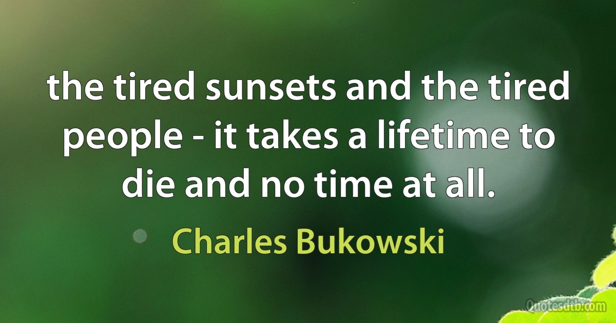 the tired sunsets and the tired people - it takes a lifetime to die and no time at all. (Charles Bukowski)