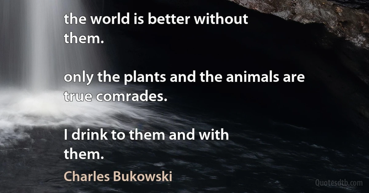 the world is better without
them.

only the plants and the animals are
true comrades.

I drink to them and with
them. (Charles Bukowski)