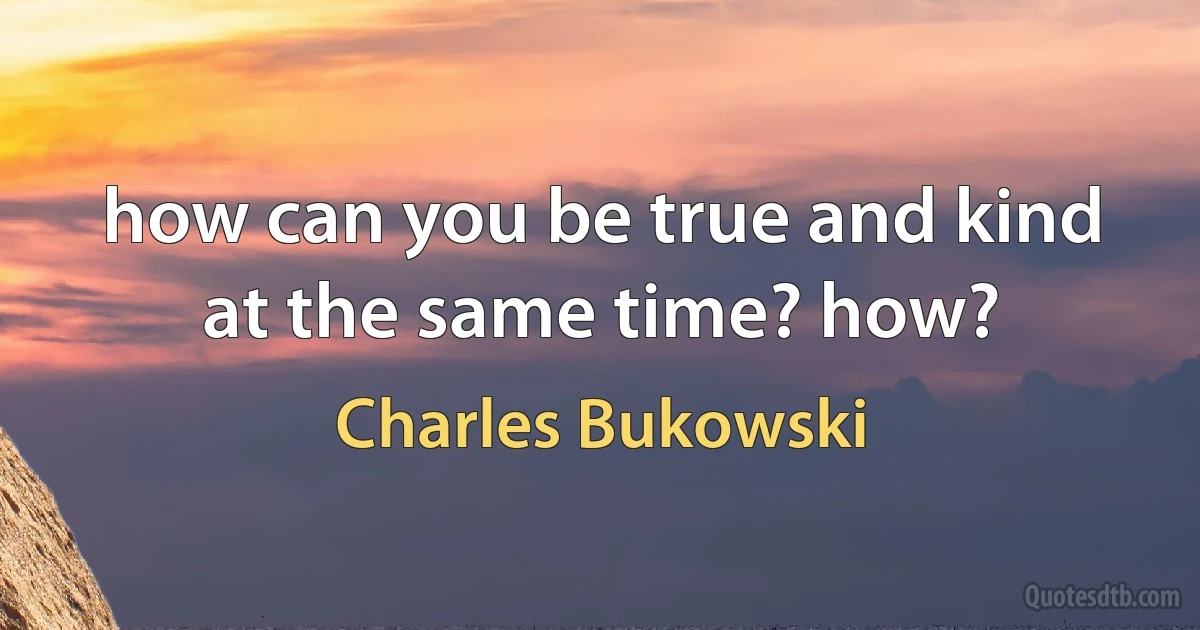 how can you be true and kind at the same time? how? (Charles Bukowski)