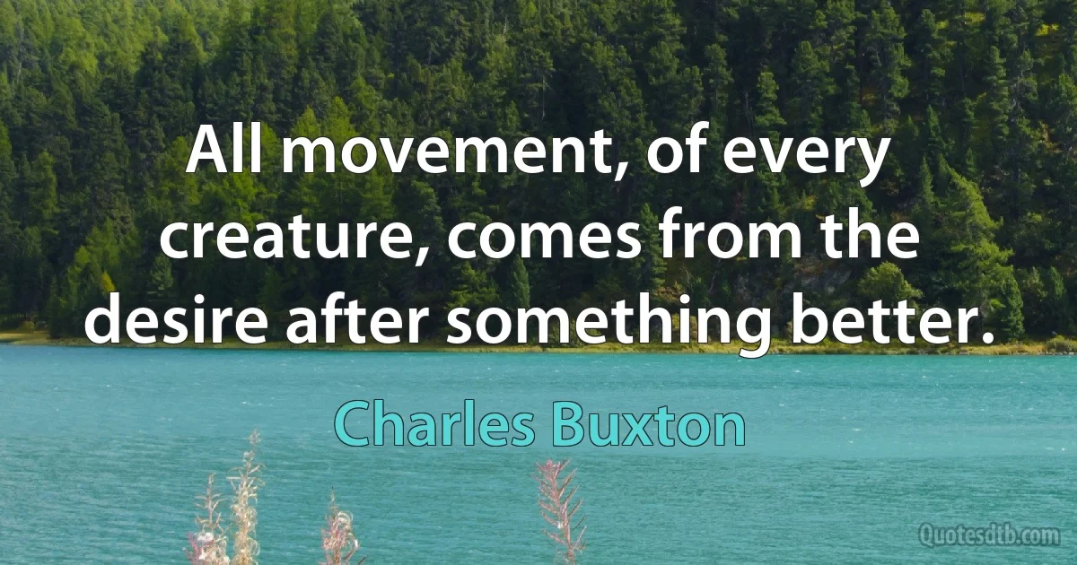 All movement, of every creature, comes from the desire after something better. (Charles Buxton)