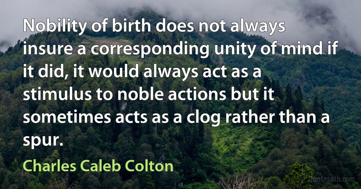 Nobility of birth does not always insure a corresponding unity of mind if it did, it would always act as a stimulus to noble actions but it sometimes acts as a clog rather than a spur. (Charles Caleb Colton)