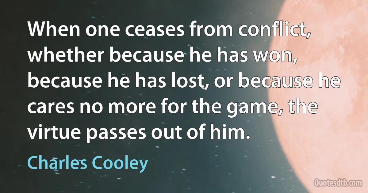 When one ceases from conflict, whether because he has won, because he has lost, or because he cares no more for the game, the virtue passes out of him. (Charles Cooley)