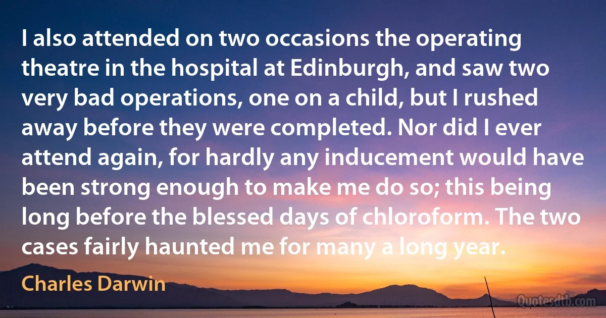 I also attended on two occasions the operating theatre in the hospital at Edinburgh, and saw two very bad operations, one on a child, but I rushed away before they were completed. Nor did I ever attend again, for hardly any inducement would have been strong enough to make me do so; this being long before the blessed days of chloroform. The two cases fairly haunted me for many a long year. (Charles Darwin)