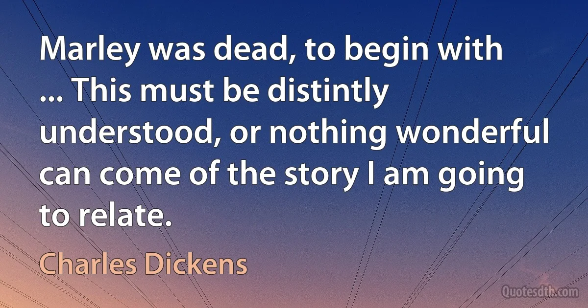 Marley was dead, to begin with ... This must be distintly understood, or nothing wonderful can come of the story I am going to relate. (Charles Dickens)