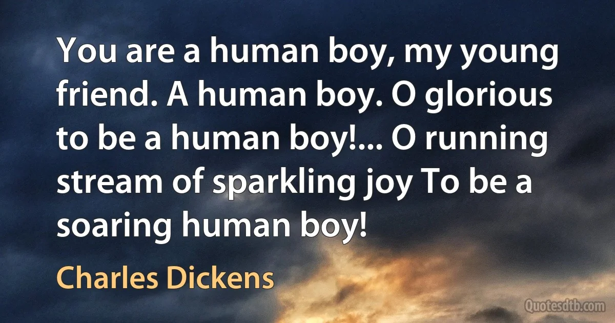 You are a human boy, my young friend. A human boy. O glorious to be a human boy!... O running stream of sparkling joy To be a soaring human boy! (Charles Dickens)