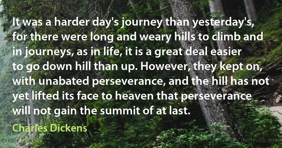 It was a harder day's journey than yesterday's, for there were long and weary hills to climb and in journeys, as in life, it is a great deal easier to go down hill than up. However, they kept on, with unabated perseverance, and the hill has not yet lifted its face to heaven that perseverance will not gain the summit of at last. (Charles Dickens)