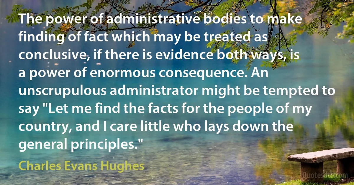 The power of administrative bodies to make finding of fact which may be treated as conclusive, if there is evidence both ways, is a power of enormous consequence. An unscrupulous administrator might be tempted to say "Let me find the facts for the people of my country, and I care little who lays down the general principles." (Charles Evans Hughes)