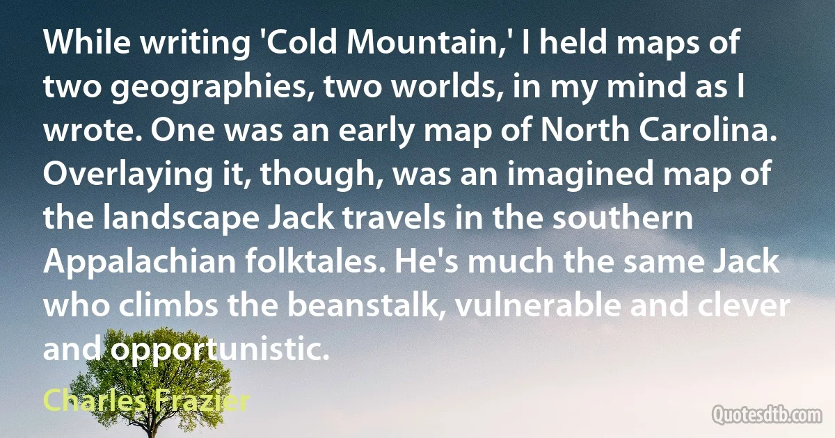 While writing 'Cold Mountain,' I held maps of two geographies, two worlds, in my mind as I wrote. One was an early map of North Carolina. Overlaying it, though, was an imagined map of the landscape Jack travels in the southern Appalachian folktales. He's much the same Jack who climbs the beanstalk, vulnerable and clever and opportunistic. (Charles Frazier)