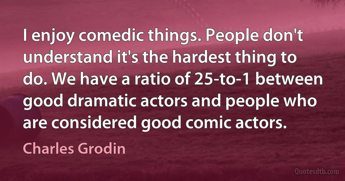 I enjoy comedic things. People don't understand it's the hardest thing to do. We have a ratio of 25-to-1 between good dramatic actors and people who are considered good comic actors. (Charles Grodin)