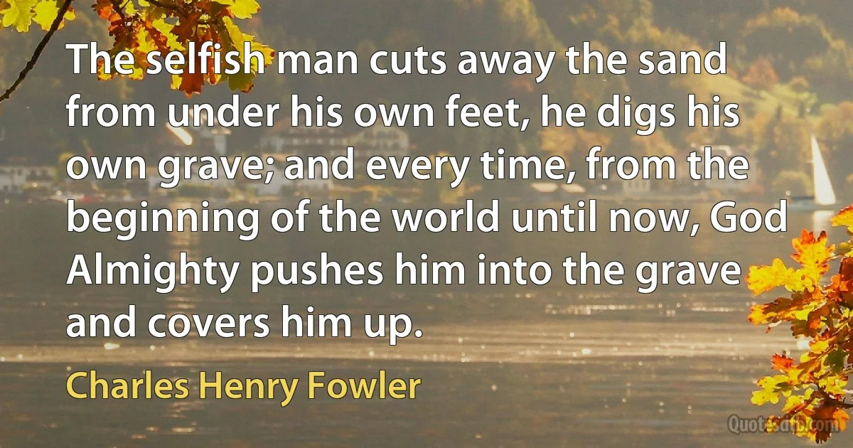 The selfish man cuts away the sand from under his own feet, he digs his own grave; and every time, from the beginning of the world until now, God Almighty pushes him into the grave and covers him up. (Charles Henry Fowler)