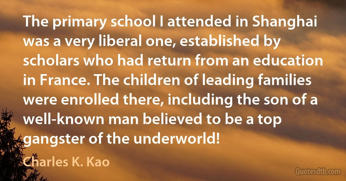 The primary school I attended in Shanghai was a very liberal one, established by scholars who had return from an education in France. The children of leading families were enrolled there, including the son of a well-known man believed to be a top gangster of the underworld! (Charles K. Kao)