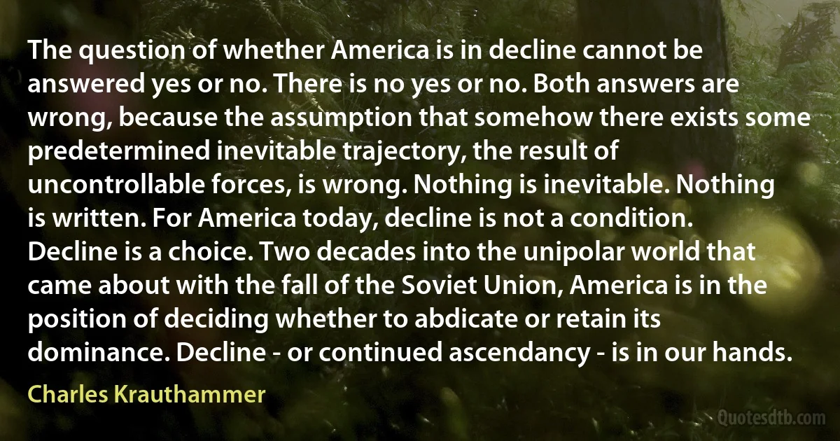 The question of whether America is in decline cannot be answered yes or no. There is no yes or no. Both answers are wrong, because the assumption that somehow there exists some predetermined inevitable trajectory, the result of uncontrollable forces, is wrong. Nothing is inevitable. Nothing is written. For America today, decline is not a condition. Decline is a choice. Two decades into the unipolar world that came about with the fall of the Soviet Union, America is in the position of deciding whether to abdicate or retain its dominance. Decline - or continued ascendancy - is in our hands. (Charles Krauthammer)