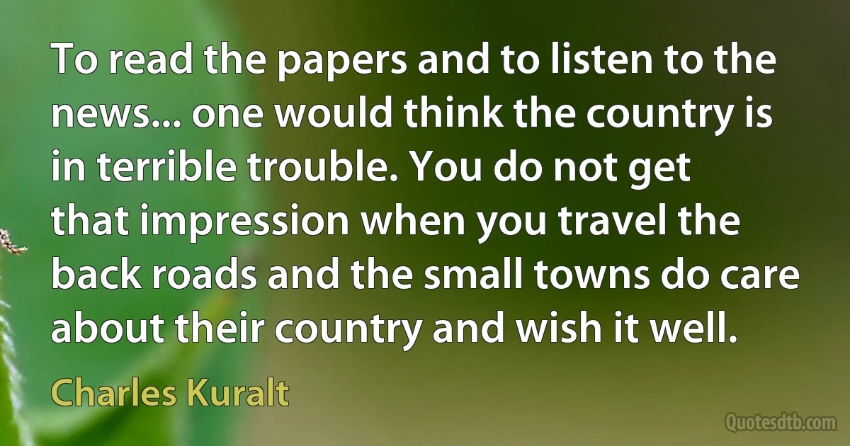 To read the papers and to listen to the news... one would think the country is in terrible trouble. You do not get that impression when you travel the back roads and the small towns do care about their country and wish it well. (Charles Kuralt)