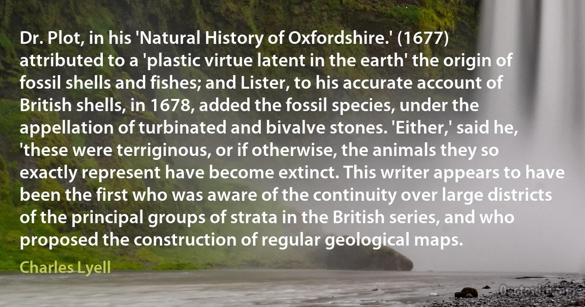 Dr. Plot, in his 'Natural History of Oxfordshire.' (1677) attributed to a 'plastic virtue latent in the earth' the origin of fossil shells and fishes; and Lister, to his accurate account of British shells, in 1678, added the fossil species, under the appellation of turbinated and bivalve stones. 'Either,' said he, 'these were terriginous, or if otherwise, the animals they so exactly represent have become extinct. This writer appears to have been the first who was aware of the continuity over large districts of the principal groups of strata in the British series, and who proposed the construction of regular geological maps. (Charles Lyell)