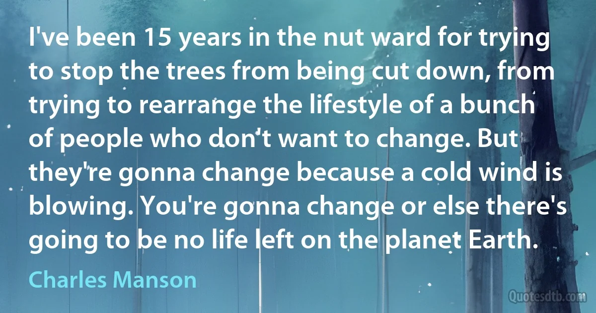 I've been 15 years in the nut ward for trying to stop the trees from being cut down, from trying to rearrange the lifestyle of a bunch of people who don't want to change. But they're gonna change because a cold wind is blowing. You're gonna change or else there's going to be no life left on the planet Earth. (Charles Manson)