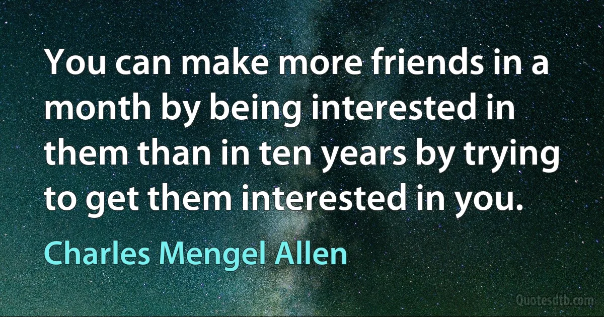 You can make more friends in a month by being interested in them than in ten years by trying to get them interested in you. (Charles Mengel Allen)