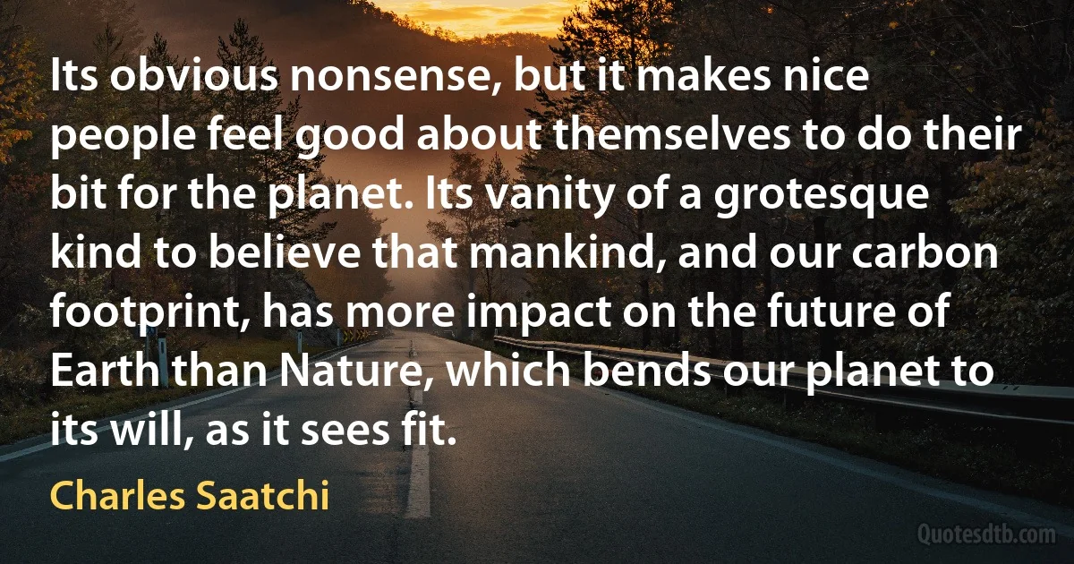 Its obvious nonsense, but it makes nice people feel good about themselves to do their bit for the planet. Its vanity of a grotesque kind to believe that mankind, and our carbon footprint, has more impact on the future of Earth than Nature, which bends our planet to its will, as it sees fit. (Charles Saatchi)