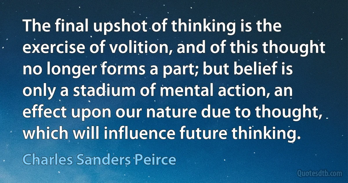 The final upshot of thinking is the exercise of volition, and of this thought no longer forms a part; but belief is only a stadium of mental action, an effect upon our nature due to thought, which will influence future thinking. (Charles Sanders Peirce)