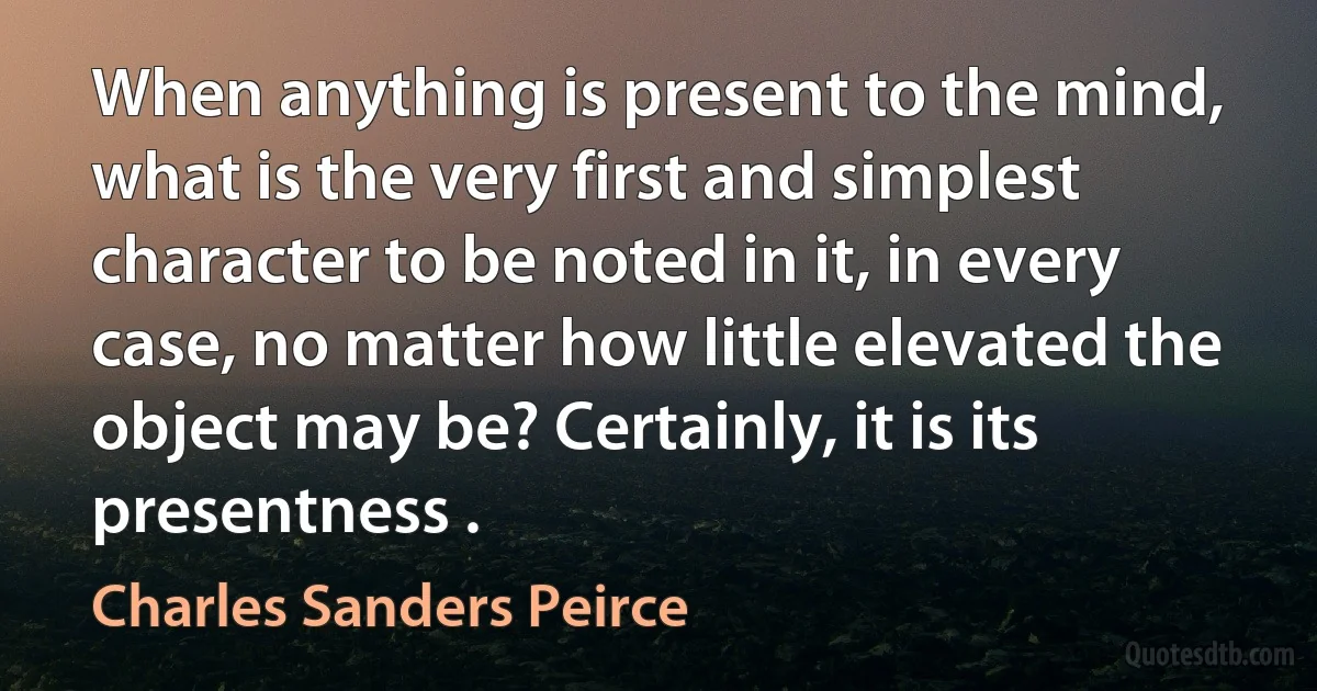 When anything is present to the mind, what is the very first and simplest character to be noted in it, in every case, no matter how little elevated the object may be? Certainly, it is its presentness . (Charles Sanders Peirce)