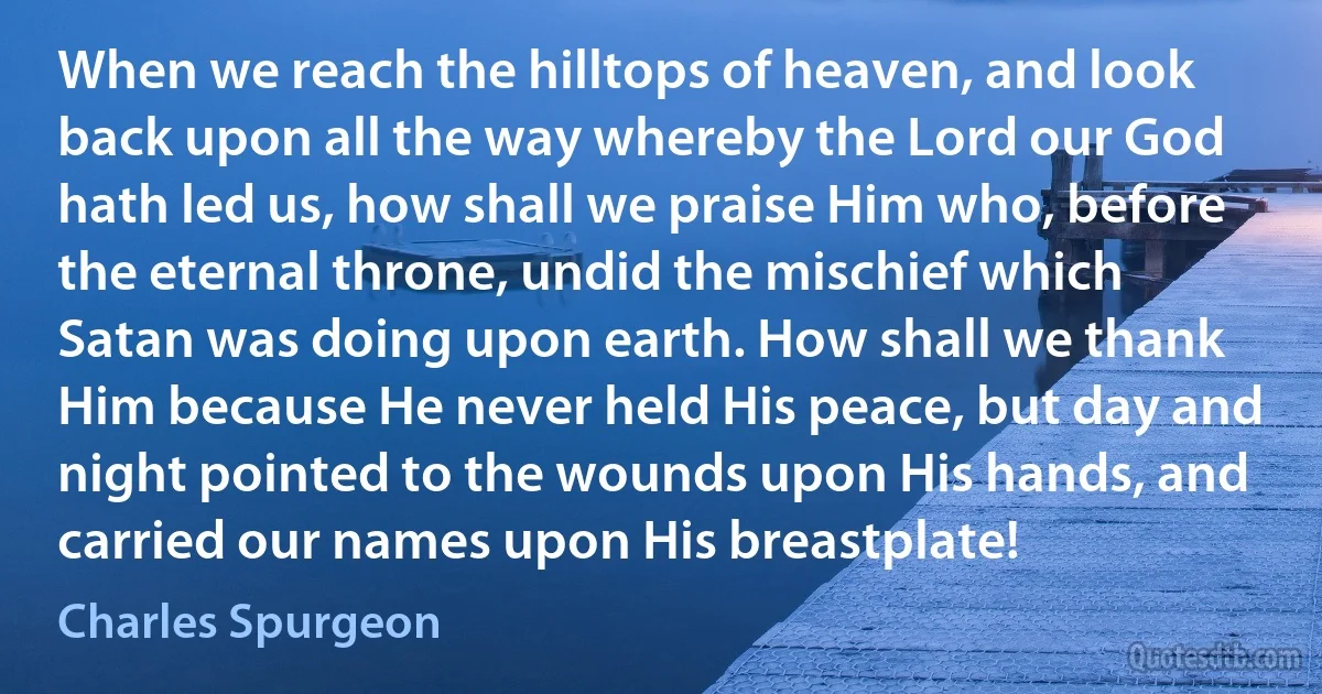 When we reach the hilltops of heaven, and look back upon all the way whereby the Lord our God hath led us, how shall we praise Him who, before the eternal throne, undid the mischief which Satan was doing upon earth. How shall we thank Him because He never held His peace, but day and night pointed to the wounds upon His hands, and carried our names upon His breastplate! (Charles Spurgeon)