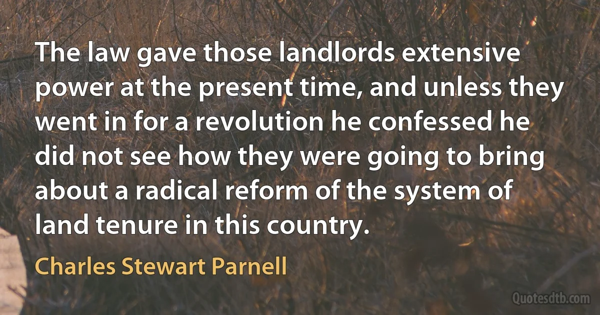 The law gave those landlords extensive power at the present time, and unless they went in for a revolution he confessed he did not see how they were going to bring about a radical reform of the system of land tenure in this country. (Charles Stewart Parnell)