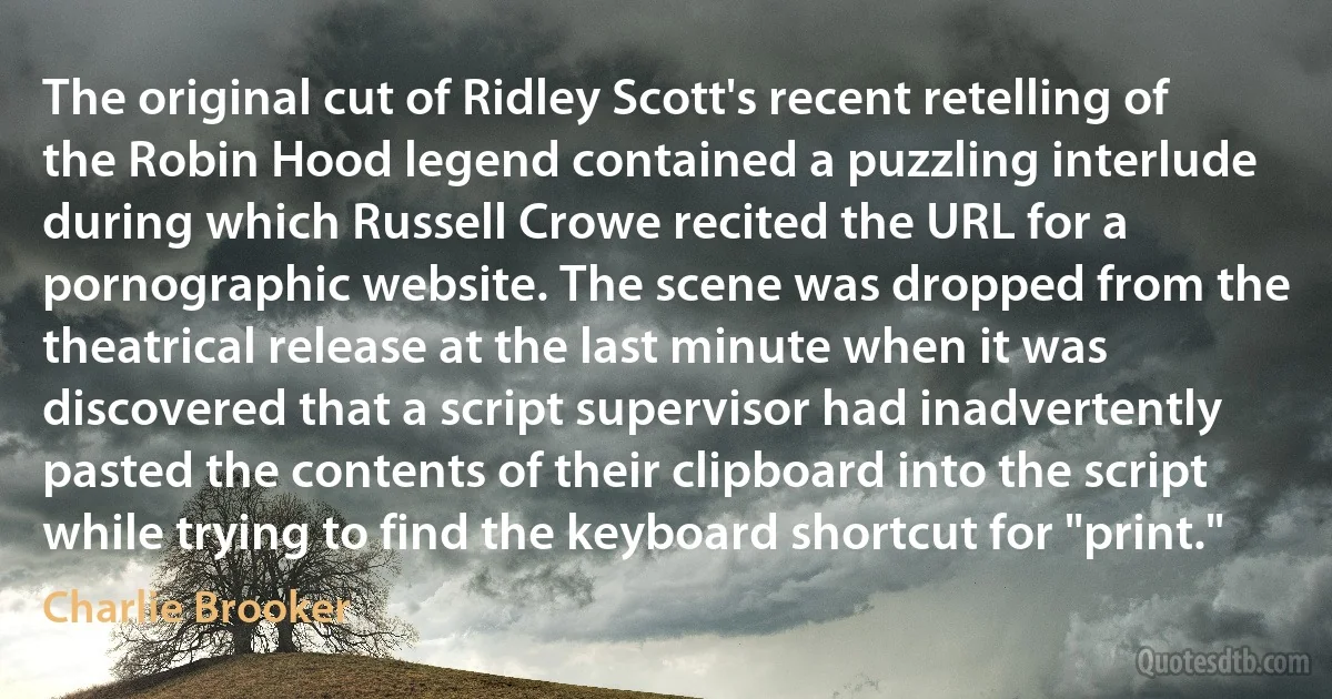 The original cut of Ridley Scott's recent retelling of the Robin Hood legend contained a puzzling interlude during which Russell Crowe recited the URL for a pornographic website. The scene was dropped from the theatrical release at the last minute when it was discovered that a script supervisor had inadvertently pasted the contents of their clipboard into the script while trying to find the keyboard shortcut for "print." (Charlie Brooker)