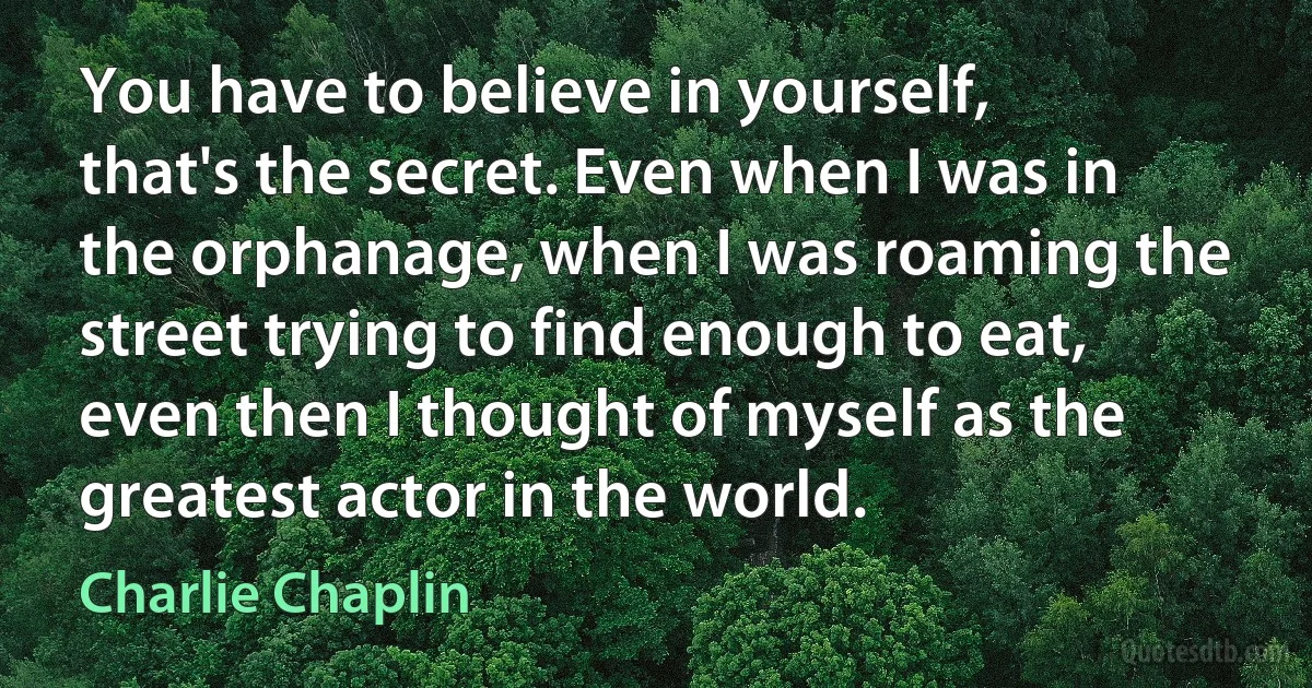 You have to believe in yourself, that's the secret. Even when I was in the orphanage, when I was roaming the street trying to find enough to eat, even then I thought of myself as the greatest actor in the world. (Charlie Chaplin)