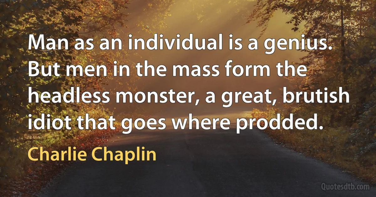 Man as an individual is a genius. But men in the mass form the headless monster, a great, brutish idiot that goes where prodded. (Charlie Chaplin)