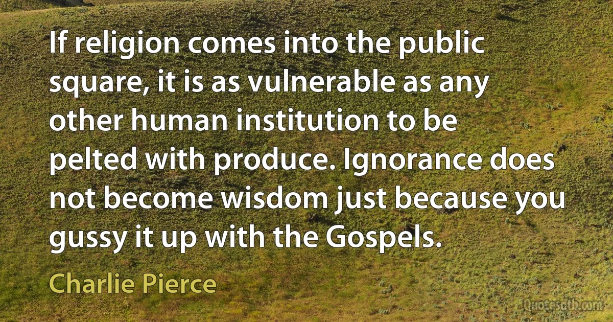 If religion comes into the public square, it is as vulnerable as any other human institution to be pelted with produce. Ignorance does not become wisdom just because you gussy it up with the Gospels. (Charlie Pierce)