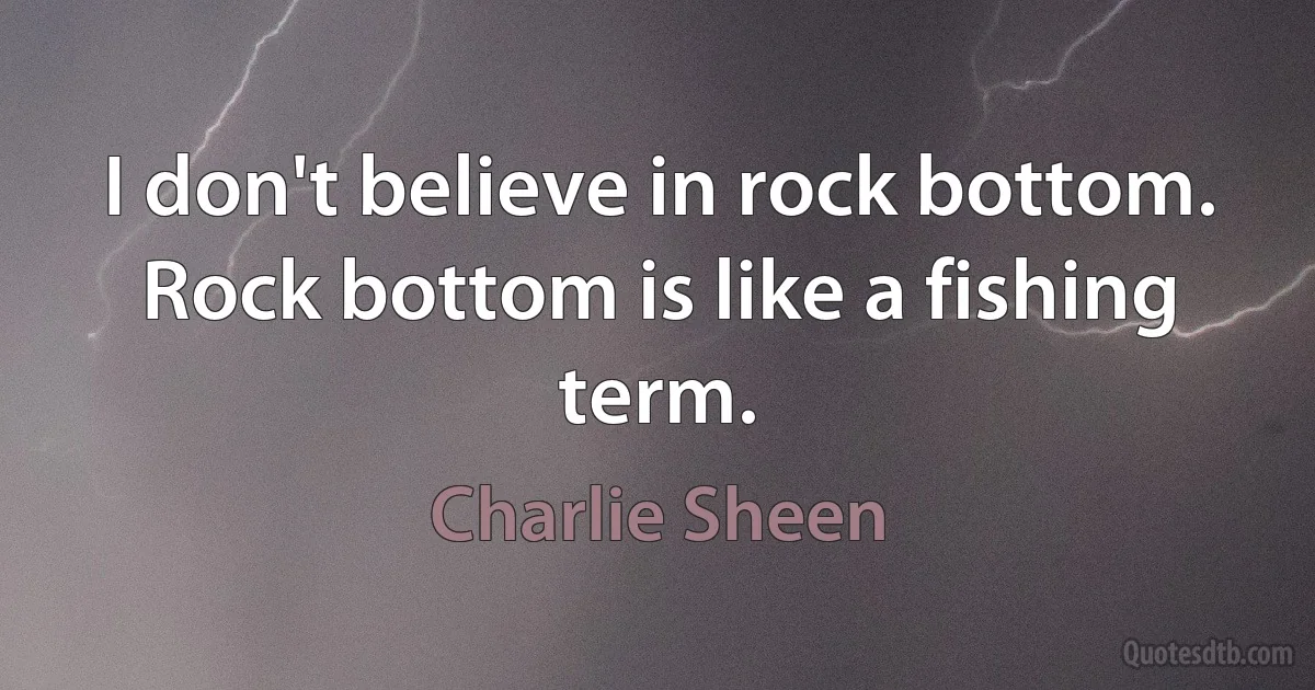 I don't believe in rock bottom. Rock bottom is like a fishing term. (Charlie Sheen)