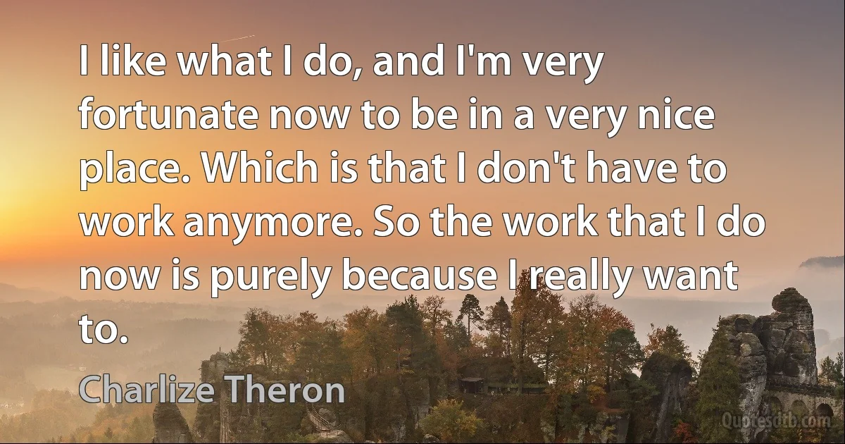 I like what I do, and I'm very fortunate now to be in a very nice place. Which is that I don't have to work anymore. So the work that I do now is purely because I really want to. (Charlize Theron)