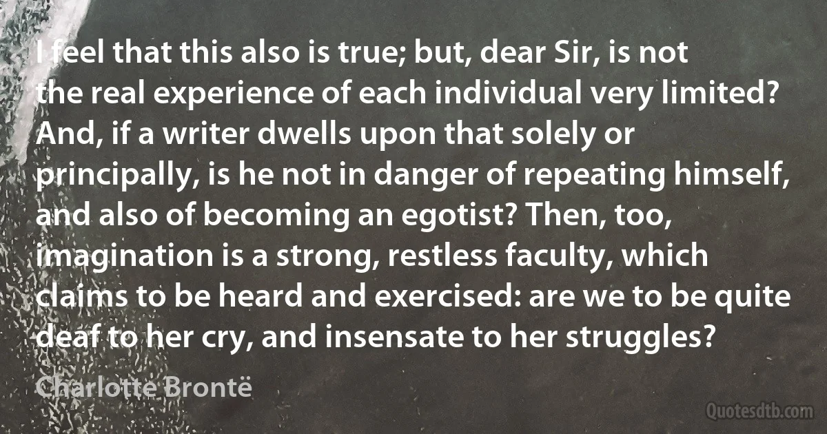 I feel that this also is true; but, dear Sir, is not the real experience of each individual very limited? And, if a writer dwells upon that solely or principally, is he not in danger of repeating himself, and also of becoming an egotist? Then, too, imagination is a strong, restless faculty, which claims to be heard and exercised: are we to be quite deaf to her cry, and insensate to her struggles? (Charlotte Brontë)