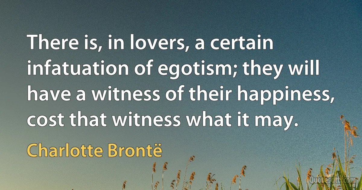 There is, in lovers, a certain infatuation of egotism; they will have a witness of their happiness, cost that witness what it may. (Charlotte Brontë)