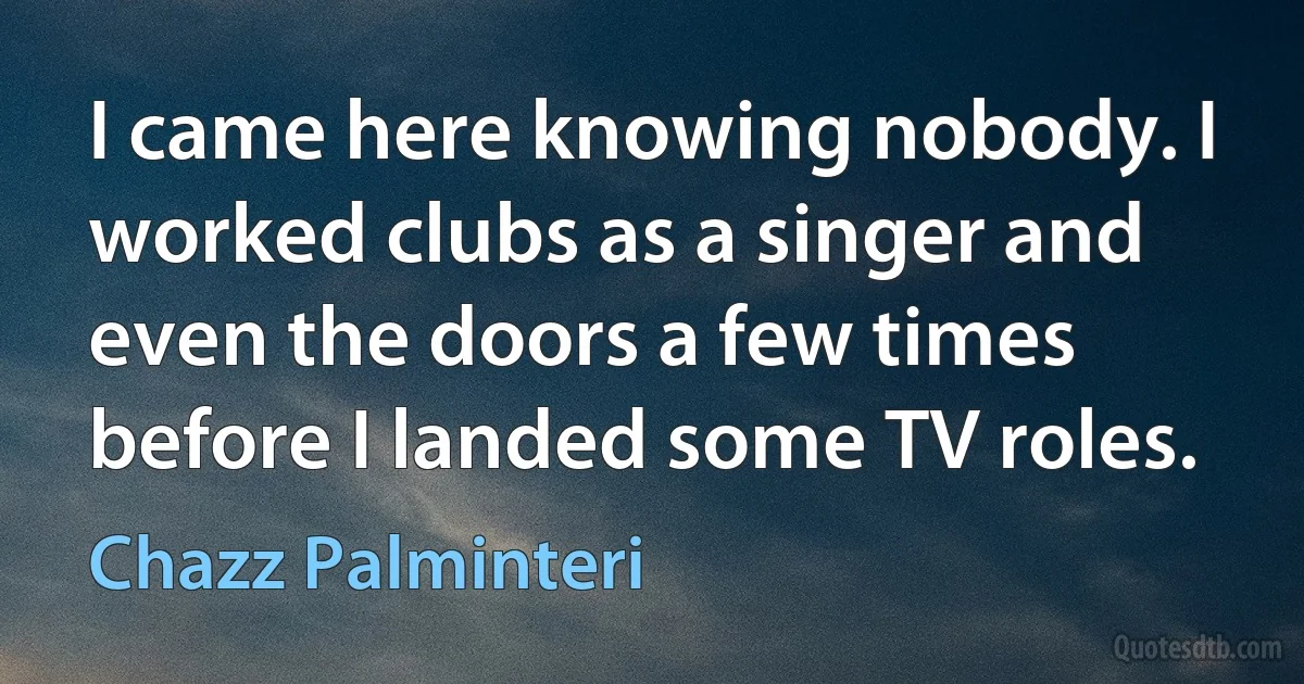 I came here knowing nobody. I worked clubs as a singer and even the doors a few times before I landed some TV roles. (Chazz Palminteri)