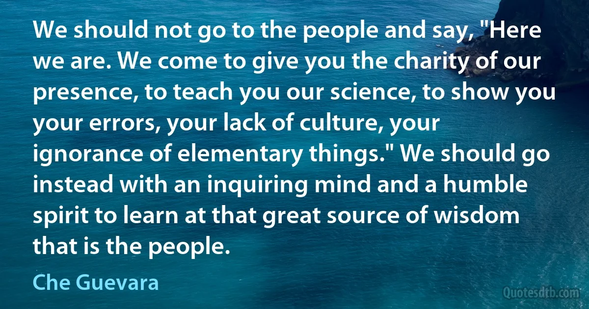 We should not go to the people and say, "Here we are. We come to give you the charity of our presence, to teach you our science, to show you your errors, your lack of culture, your ignorance of elementary things." We should go instead with an inquiring mind and a humble spirit to learn at that great source of wisdom that is the people. (Che Guevara)