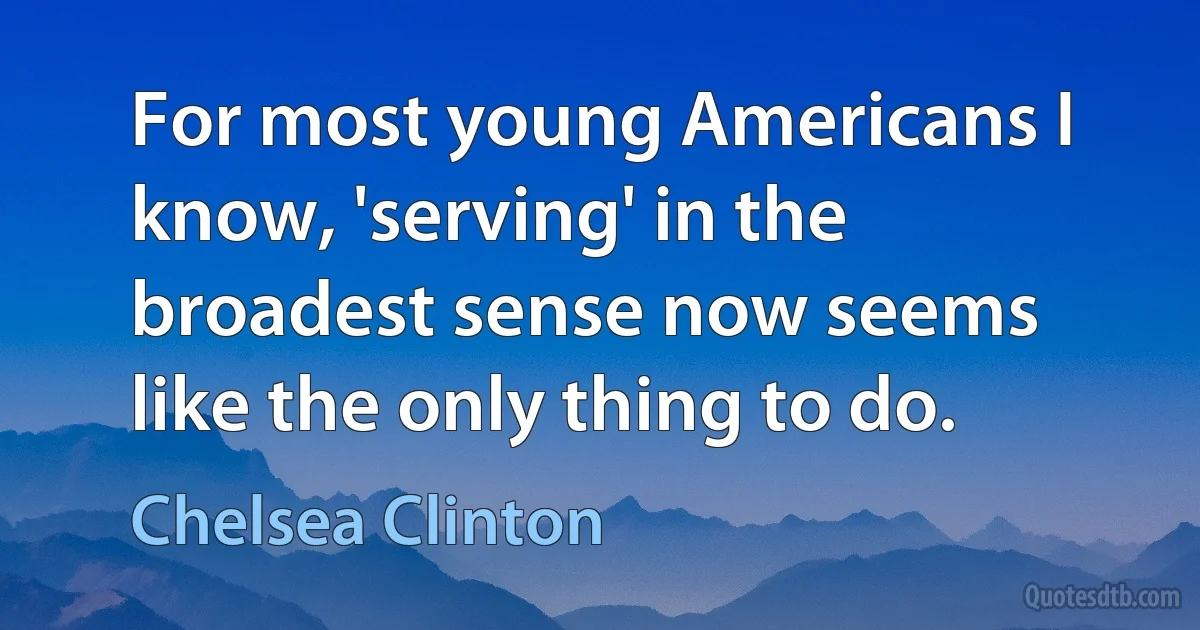 For most young Americans I know, 'serving' in the broadest sense now seems like the only thing to do. (Chelsea Clinton)