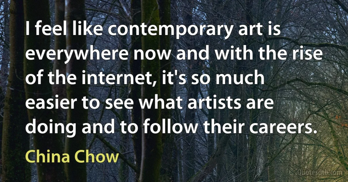 I feel like contemporary art is everywhere now and with the rise of the internet, it's so much easier to see what artists are doing and to follow their careers. (China Chow)