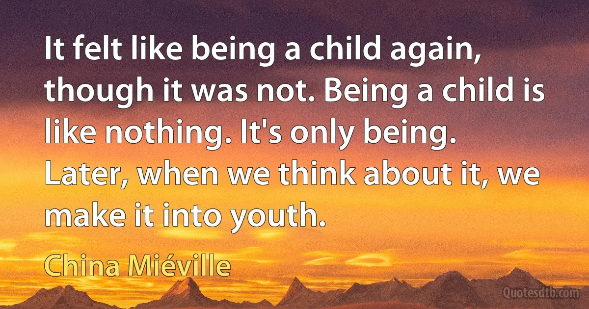 It felt like being a child again, though it was not. Being a child is like nothing. It's only being. Later, when we think about it, we make it into youth. (China Miéville)