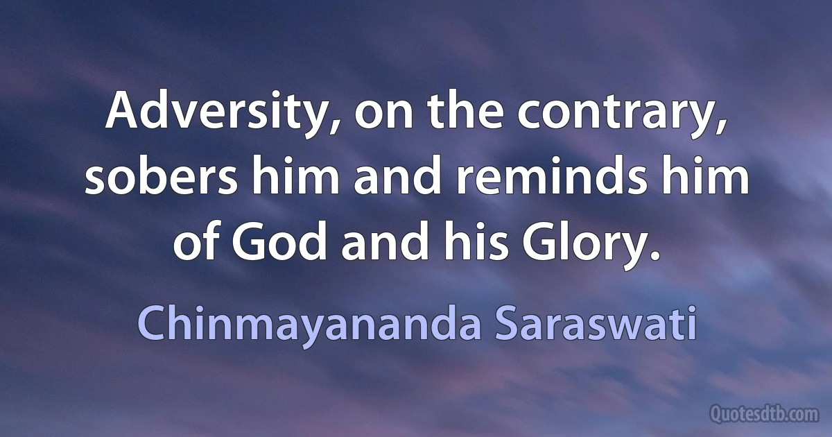 Adversity, on the contrary, sobers him and reminds him of God and his Glory. (Chinmayananda Saraswati)