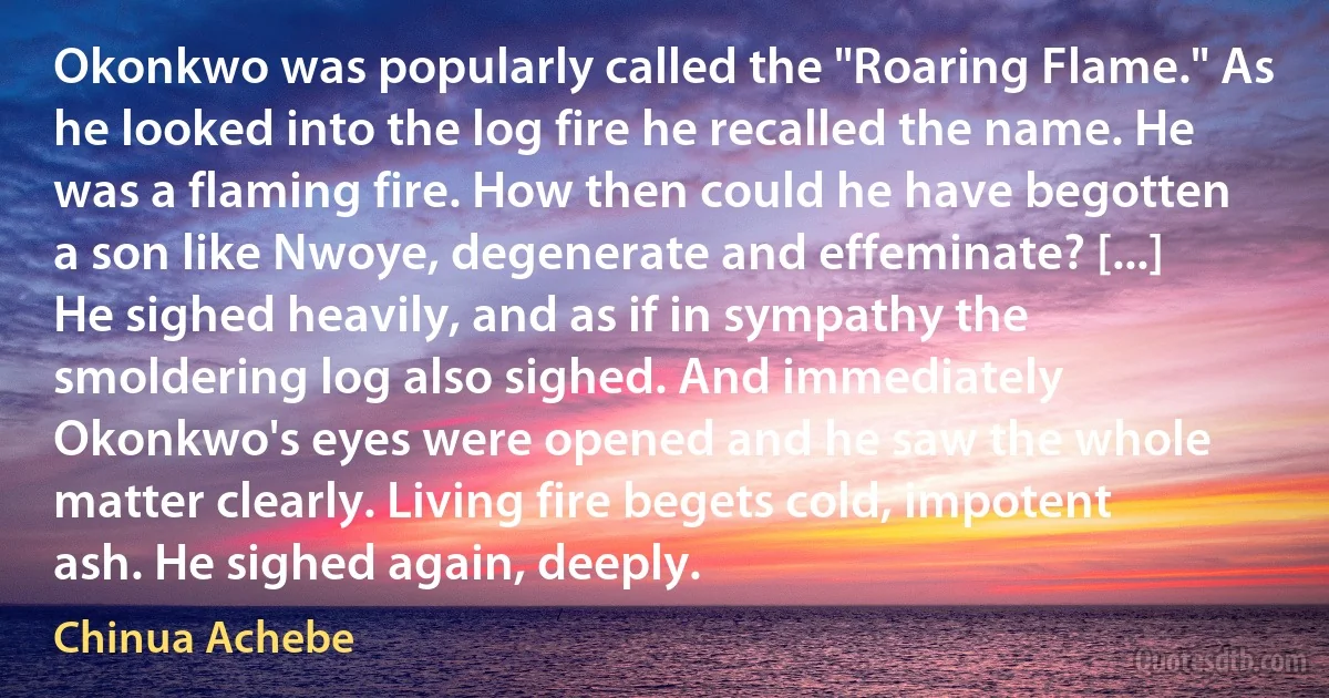 Okonkwo was popularly called the "Roaring Flame." As he looked into the log fire he recalled the name. He was a flaming fire. How then could he have begotten a son like Nwoye, degenerate and effeminate? [...]
He sighed heavily, and as if in sympathy the smoldering log also sighed. And immediately Okonkwo's eyes were opened and he saw the whole matter clearly. Living fire begets cold, impotent ash. He sighed again, deeply. (Chinua Achebe)