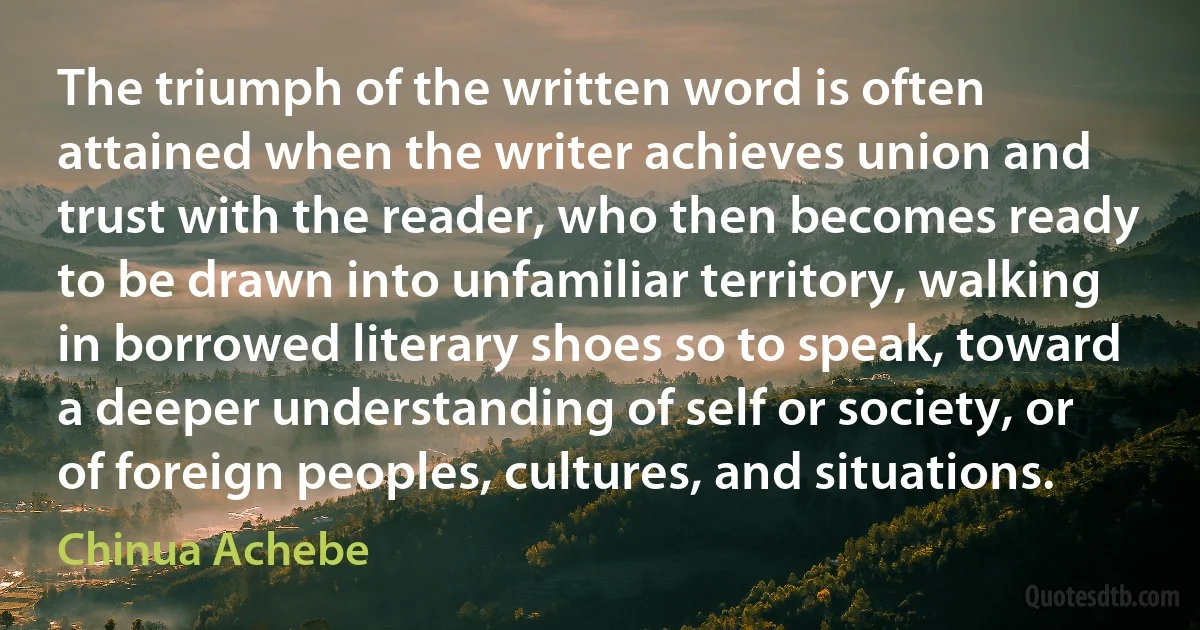 The triumph of the written word is often attained when the writer achieves union and trust with the reader, who then becomes ready to be drawn into unfamiliar territory, walking in borrowed literary shoes so to speak, toward a deeper understanding of self or society, or of foreign peoples, cultures, and situations. (Chinua Achebe)