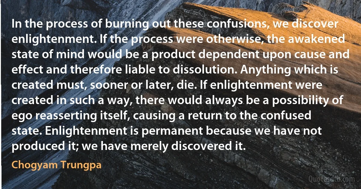 In the process of burning out these confusions, we discover enlightenment. If the process were otherwise, the awakened state of mind would be a product dependent upon cause and effect and therefore liable to dissolution. Anything which is created must, sooner or later, die. If enlightenment were created in such a way, there would always be a possibility of ego reasserting itself, causing a return to the confused state. Enlightenment is permanent because we have not produced it; we have merely discovered it. (Chogyam Trungpa)