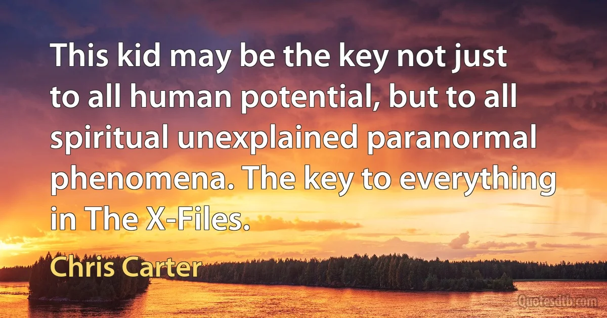 This kid may be the key not just to all human potential, but to all spiritual unexplained paranormal phenomena. The key to everything in The X-Files. (Chris Carter)