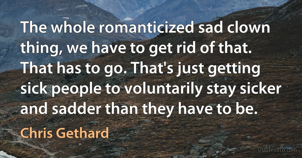 The whole romanticized sad clown thing, we have to get rid of that. That has to go. That's just getting sick people to voluntarily stay sicker and sadder than they have to be. (Chris Gethard)