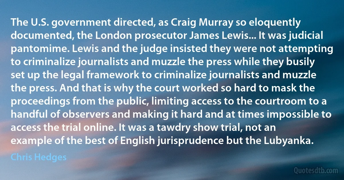 The U.S. government directed, as Craig Murray so eloquently documented, the London prosecutor James Lewis... It was judicial pantomime. Lewis and the judge insisted they were not attempting to criminalize journalists and muzzle the press while they busily set up the legal framework to criminalize journalists and muzzle the press. And that is why the court worked so hard to mask the proceedings from the public, limiting access to the courtroom to a handful of observers and making it hard and at times impossible to access the trial online. It was a tawdry show trial, not an example of the best of English jurisprudence but the Lubyanka. (Chris Hedges)