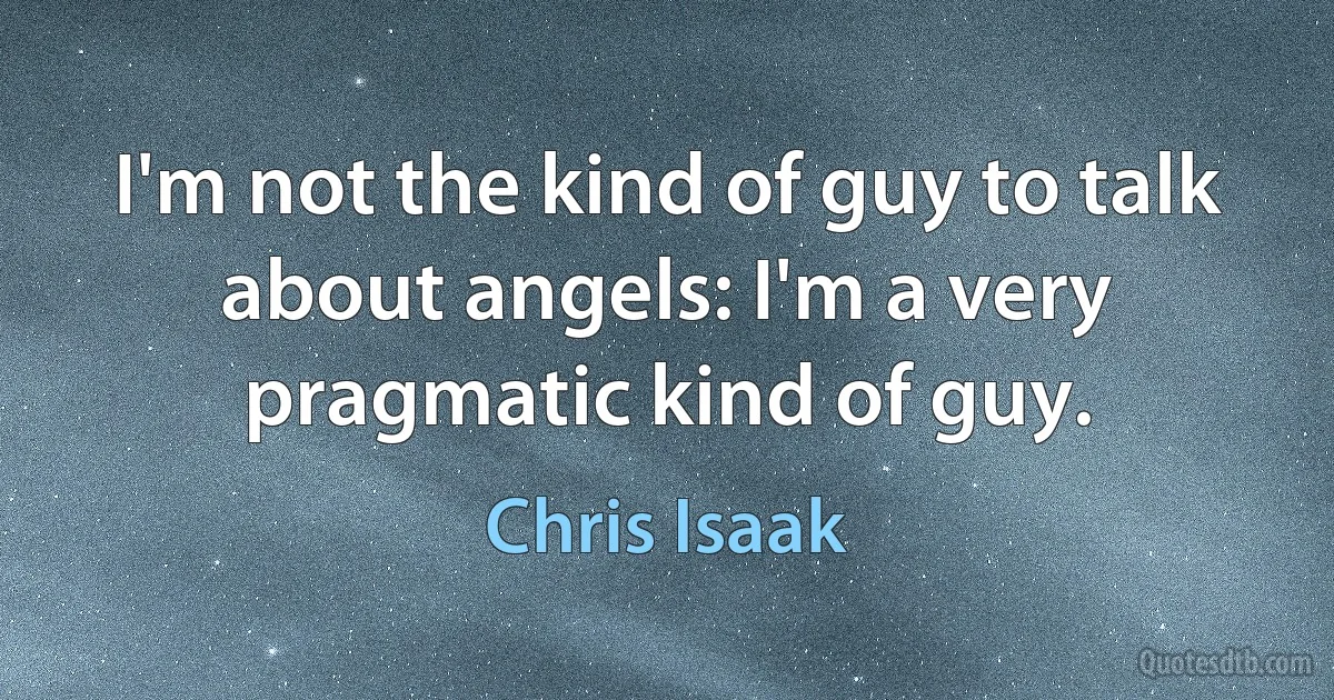 I'm not the kind of guy to talk about angels: I'm a very pragmatic kind of guy. (Chris Isaak)