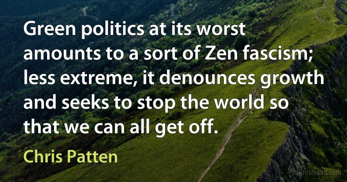 Green politics at its worst amounts to a sort of Zen fascism; less extreme, it denounces growth and seeks to stop the world so that we can all get off. (Chris Patten)