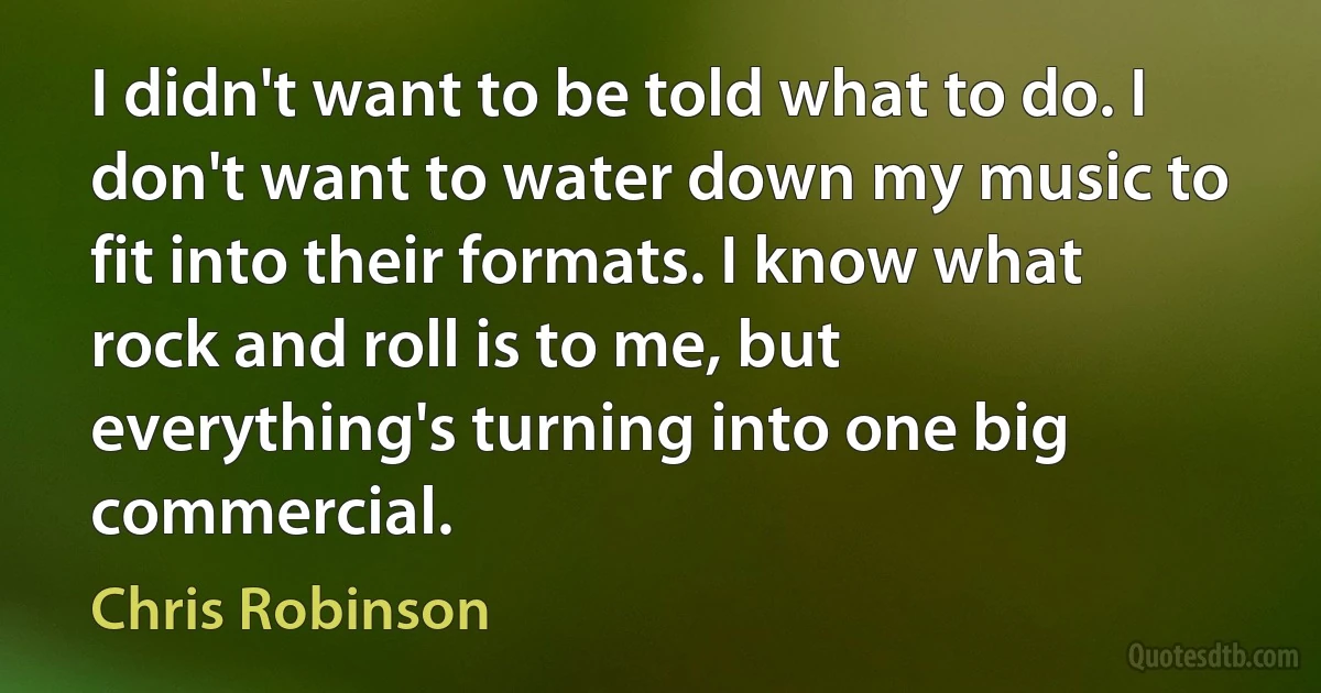 I didn't want to be told what to do. I don't want to water down my music to fit into their formats. I know what rock and roll is to me, but everything's turning into one big commercial. (Chris Robinson)