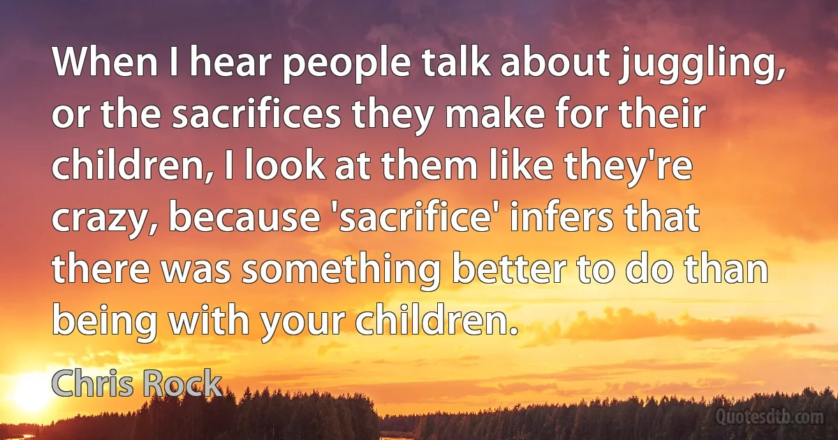 When I hear people talk about juggling, or the sacrifices they make for their children, I look at them like they're crazy, because 'sacrifice' infers that there was something better to do than being with your children. (Chris Rock)